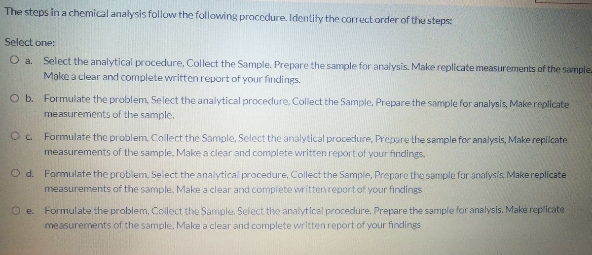 The steps in a chemical analysis follow the following procedure. Identify the correct order of the steps:
Select one:
Select the analytical procedure, Collect the Sample. Prepare the sample for analysis. Make replicate measurements of the sample.
O a.
Make a clear and complete written report of your findings.
O b. Formulate the problem, Select the analytical procedure, Collect the Sample, Prepare the sample for analysis, Make replicate
measurements of the sample.
Formulate the problem, Collect the Sample, Select the analytical procedure, Prepare the sample for analysis. Make replicate
measurements of the sample, Make a clear and complete written report of your findings.
O d. Formulate the problem, Select the analytical procedure, Collect the Sample, Prepare the sample for analysis. Make replicate
measurements of the sample, Make a clear and complete written report of your findings
Formulate the problem, Collect the Sample. Select the analytical procedure. Prepare the sample for analysis. Make replicate
measurements of the sample. Make a clear and complete written report of your findings
Oe.
