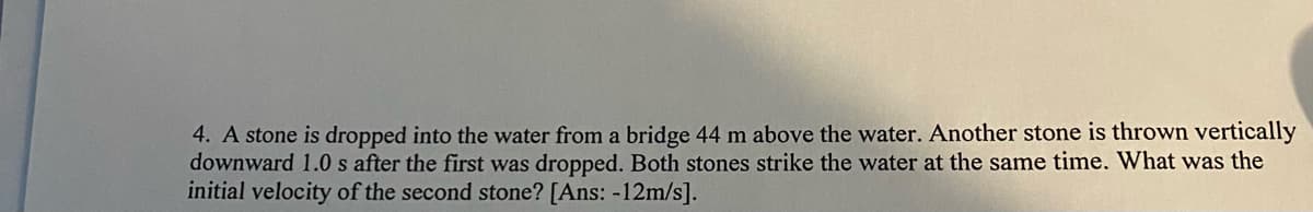 4. A stone is dropped into the water from a bridge 44 m above the water. Another stone is thrown vertically
downward 1.0 s after the first was dropped. Both stones strike the water at the same time. What was the
initial velocity of the second stone? [Ans: -12m/s].