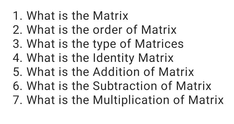 1. What is the Matrix
2. What is the order of Matrix
3. What is the type of Matrices
4. What is the Identity Matrix
5. What is the Addition of Matrix
6. What is the Subtraction of Matrix
7. What is the Multiplication of Matrix
