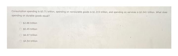 Consumption spending is $3.71 trillion, spending on nondurable goods is $1.215 trillion, and spending on services is $2.041 trillion. What does
spending on durable goods equal?
O $2.88 trillion
$0.45 trillion
$6.97 trillion
$4.54 trillion