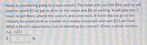 Kevin is considering going to a rock concert. The ticket will cost him $56, and he will
need to spend $3 on gas to drive to the venue and $8 on parking. It will take him 3.
hours to get there, attend the concert, and come back. If Kevin did not go to the
concert, he would work as a waiter at a nearby restaurant and earn $15 per hour.
What is Kevin's opportunity cost of attending the concert? (Enter a whole number,
e.g., 123.)
$
