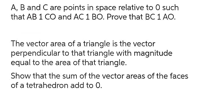 A, B and C are points in space relative to 0 such
that AB 1 CO and AC 1 BO. Prove that BC 1 AO.
The vector area of a triangle is the vector
perpendicular to that triangle with magnitude
equal to the area of that triangle.
Show that the sum of the vector areas of the faces
of a tetrahedron add to 0.
