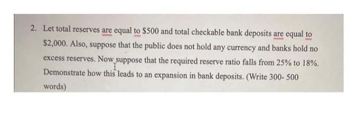 2. Let total reserves are equal to $500 and total checkable bank deposits are equal to
$2,000. Also, suppose that the public does not hold any currency and banks hold no
excess reserves. Now suppose that the required reserve ratio falls from 25% to 18%.
I
Demonstrate how this leads to an expansion in bank deposits. (Write 300- 500
words)