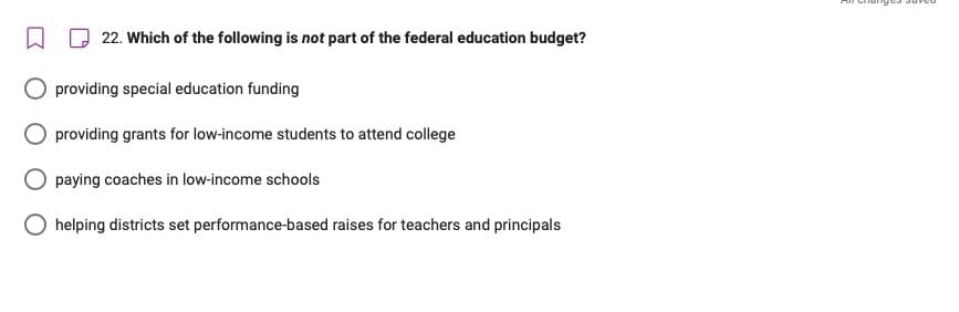 □
22. Which of the following is not part of the federal education budget?
providing special education funding
providing grants for low-income students to attend college
paying coaches in low-income schools
helping districts set performance-based raises for teachers and principals
