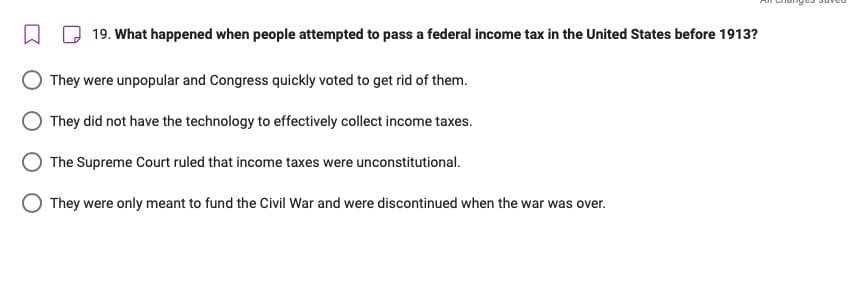 19. What happened when people attempted to pass a federal income tax in the United States before 1913?
They were unpopular and Congress quickly voted to get rid of them.
They did not have the technology to effectively collect income taxes.
The Supreme Court ruled that income taxes were unconstitutional.
They were only meant to fund the Civil War and were discontinued when the war was over.
