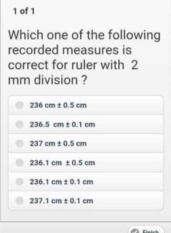 1 of 1
Which one of the following
recorded measures is
correct for ruler with 2
mm division?
236 cm t 0.5 cm
236.5 cm t 0.1 cm
237 cm t 0.5 cm
236.1 cm t 0.5 cm
236.1 cm t 0.1 cm
237.1 cm t 0.1 cm
Finish
