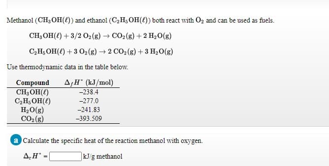 Methanol (CH3 OH(4)) and ethanol (C2H,OH()) both react with O2 and can be used as fuels.
CH; OH(e) + 3/2 02(g) CO2 (g) + 2 H2O(g)
C,H; OH(4) + 3 O2(g) 2 CO2 (g) + 3 H20(g)
Use thermodynamic data in the table below.
A,H (kJ/mol)
-238.4
Compound
CH; OH(()
C,H;OH(e)
H20(g)
CO2(g)
-277.0
-241.83
-393.509
a Calculate the specific heat of the reaction methanol with oxygen.
A,H
kJ/g methanol
