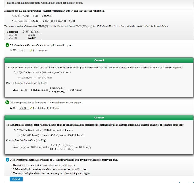 Hydrazine and 1,1-dimethylhydrazine both react spontaneously with Oz and can be used as rocket fuels.
N3H4() + O2(g) → N2(g) + 2 H2O(g)
N,Hạ (CH,)2() +4 0:(8) + 2 CO: (8) + 4 Hạ0(g) + N2(8)
The molar enthalpy of formation of N3H,(() is +50.6 kl mol, and that of N3H2 (CH,)2(0) is +48.9 kJ mol. Use these values, with other A,H values in the table below.
Compound A H (kJ/mol)
H,O(g)
CO(8)
-241.83
-393.509
Calculate the specific heat of the reaction hydrazine with oxygen.
A,H = -16.7
V kig hydrazine
Correct
To calculate molar enthalpy of the reaction, the sum of molar standard enthalpies of formation of reactants should be subtracted from molar standard enthalpies of formation of products:
A,H" (kJ/mol) = 2 mol x (-241.83 kJ/mol) – 1 mol x
x 50.6 kJ/mol = -534.3 kJ/mol
Convert the value from (kJ mol) to (kJg):
1 mol (N,H4)
32.05 g (N,H,)
A,H" (kJ/g) = -534.3 kJ/mol x
= -16.67 kJ/g
Calculate specific heat of the reaction 1,1-dimethyikydrazine with onygen.
A,H' = 30.06 v kig 1,1-dimethyilhydrazine
Correct
To calculate molar enthalpy of the reaction, the sum of molar standard enthalpies of formation of reactants should be subtracted from molar standard enthalpies of formation of products:
A,H" (kJ/mol) = 2 mol x (-393.509 kJ/mol) + 4 mol x
x (-241.83 kJ/mol) – 1 mol x 48.9 kJ/mol --1803.2 kJ/mol
Convert the value from (kJ mol) to (kg):
1 mol (N3 H3 (CH3)2)
60.10 g (N;H2 (CH,)2)
-30.00 kJ/g
A,H" (kJ/g) = -1803.2 kJ/mol x
Decide whether the reaction of hydrazine or 1,1-dimethyihydrazine with oxygen provides more energy per gram.
O Hydrazine gives more heat per gram when reacting with oxygen.
O1,1-Dimethylhydrazine gives more heat per gram when reacting with oxygen.
O The compounds give almost the same heat per gram when reacting with oxygen.
