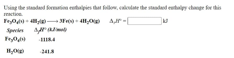 Using the standard formation enthalpies that follow, calculate the standard enthalpy change for this
reaction.
Fe3O4(s) + 4H2(g) → 3Fe(s) + 4H2O(g)
A,H° =|
kJ
Species
AH° (kJ/mol)
FezO4(s)
-1118.4
H,O(g)
-241.8

