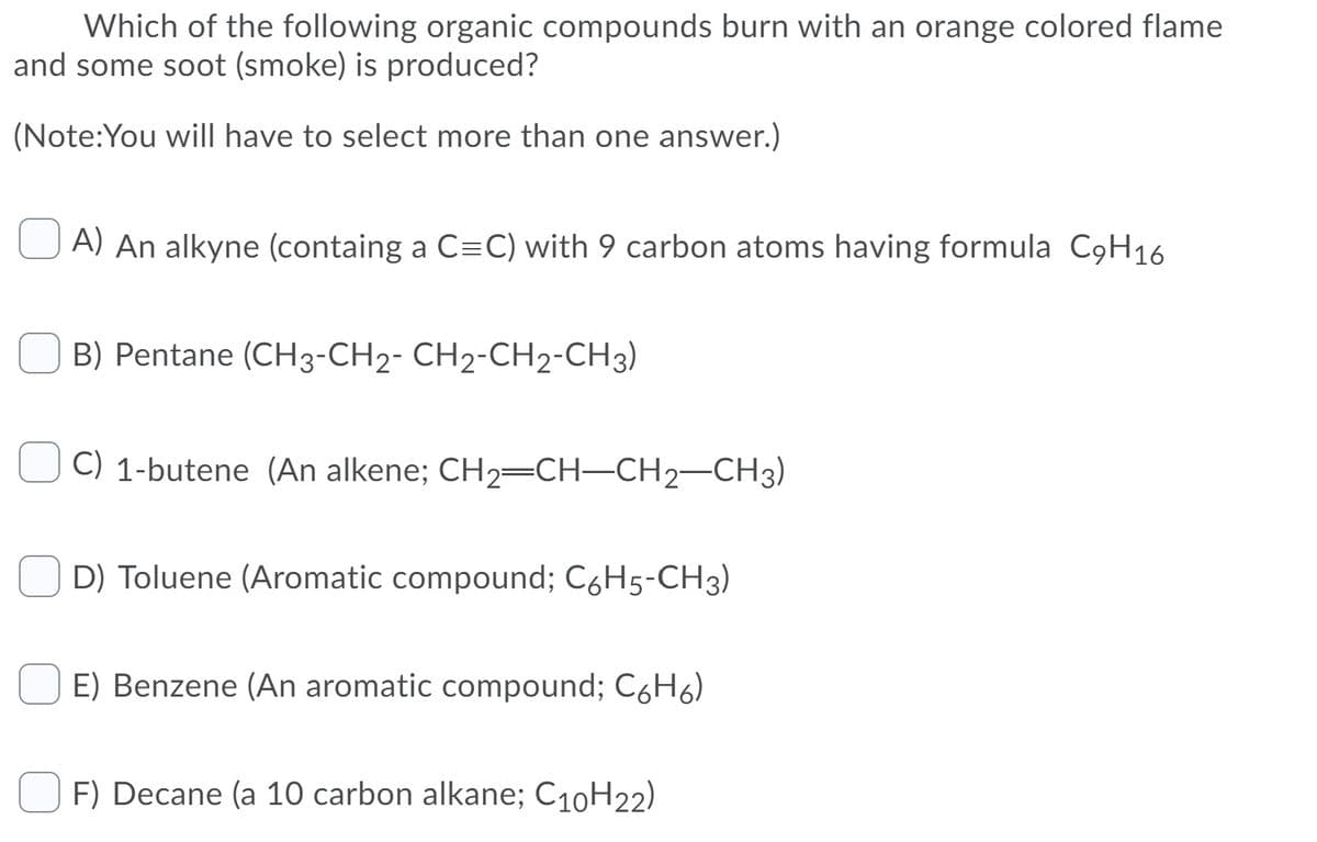 Which of the following organic compounds burn with an orange colored flame
and some soot (smoke) is produced?
(Note:You will have to select more than one answer.)
A) An alkyne (containg a C=C) with 9 carbon atoms having formula C9H16
B) Pentane (CH3-CH2- CH2-CH2-CH3)
C) 1-butene (An alkene; CH2=CH–CH2-CH3)
D) Toluene (Aromatic compound; C6H5-CH3)
E) Benzene (An aromatic compound; C6H6)
F) Decane (a 10 carbon alkane; C10H22)
