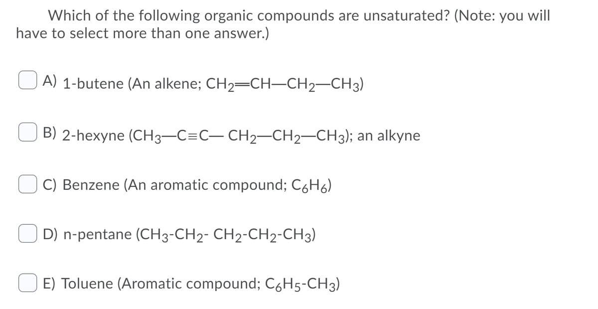Which of the following organic compounds are unsaturated? (Note: you will
have to select more than one answer.)
O A) 1-butene (An alkene; CH2=CH-CH2-CH3)
B) 2-hexyne (CH3-C=C- CH2-CH2-CH3); an alkyne
C) Benzene (An aromatic compound; C6H6)
D) n-pentane (CH3-CH2- CH2-CH2-CH3)
E) Toluene (Aromatic compound; C6H5-CH3)

