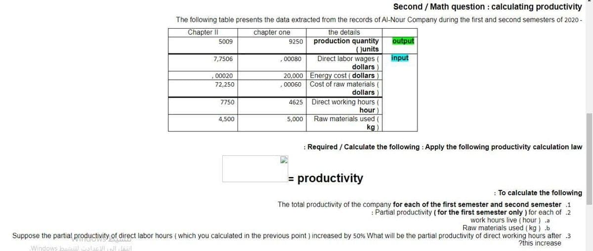 Second / Math question : calculating productivity
The following table presents the data extracted from the records of Al-Nour Company during the first and second semesters of 2020 -
Chapter II
chapter one
the details
production quantity
Junits
5009
9250
output
input
Direct labor wages
dollars
7,7506
.00080
20,000 Energy cost ( dollars
Cost of raw materials (
dollars
00020
72,250
,00060
Direct working hours (
hour
7750
4625
Raw materials used (
kg)
4,500
5,000
: Required / Calculate the following : Apply the following productivity calculation law
= productivity
: To calculate the following
The total productivity of the company for each of the first semester and second semester .1
: Partial productivity (for the first semester only ) for each of .2
work hours live ( hour) .a
Raw materials used ( kg ) .b
Suppose the partial productivity of direct labor hours (which you calculated in the previous point ) increased by 50% What will be the partial productivity of direct working hours after .3
2this increase
Windows
