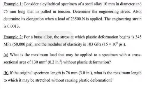 Example I: Consider a cylindrical specimen of a steel alloy 10 mm in diameter and
75 mm long that in pulled in tension. Determine the engineering stress. Also,
determine its elongation when a load of 23500 N is applied. The engineering strain
is 0.0013.
Example 2: For a brass alloy, the stress at which plastic deformation begins is 345
MPa (50,000 psi), and the modulus of clasticity is 103 GPa (15 x 10° psi).
(a) What is the maximum load that may be applied to a specimen with a cross-
sectional area of 130 mm' (0.2 in.") without plastic deformation?
(b) If the original specimen length is 76 mm (3.0 in.), what is the maximum length
to which it may be stretched without causing plastic deformation?
