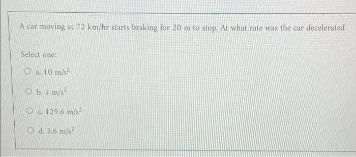A car moving at 72 km/hr starts braking for 20 m to stop. At what rate was the car decelerated
Select one:
O a. 10 m/s
O b. 1 m/s
Oc. 129.6 m/s?
Od 3.6 m/s
