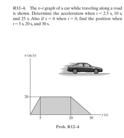 R12-4. The v-t graph of a car while traveling along a road
is shown. Determine the acceleration when t 2.5 s, 10 s,
and 25 s. Also if s = 0 when t 0, find the position when
1= 5 s, 20 s, and 30 s.
v (m/s)
20
t (s)
20
30
Prob. R12-4
