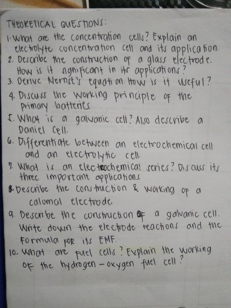 THEOKETICAL QUESTIONS:
I what are the concentration cells? Explain an
elec trolyte cuncentration cell and its applica fion.
2. Describe the construction of a glass electrod e.
How is it ngnificant in itr applicati ons?
3. Derive Nernsts equati on. How is it useful?
4. Discuss the Working principle OF the
primary batteries
[. What is a galvanic cell? Also describe a
Daniel Cell.
6. Differenti ate between an electrochemical cell
and an electrolytic cel.
1 What is an elec trochemica! series? Ds cuss its
three important applications.
8-Describe the cons truction & working of a
calomal electrode
9. Descri be the conctruction &F a galvanic cell.
Write down the electrode reactions and the
Formula For its EMF.
10. What are Fuel cells ? Explain the working
of the hydrogen - oxygen fuel cell ?
