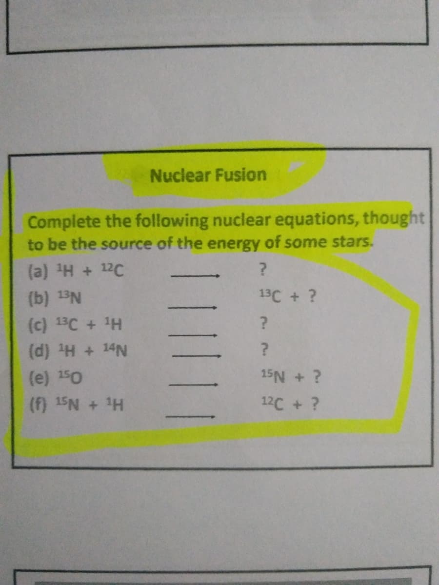 Nuclear Fusion
Complete the following nuclear equations, thought
to be the source of the energy of some stars.
(a) H + 12C
(b) 13N
13C + ?
(c) 13C + 1H
(d) H + 14N
(e) 150
15N + ?
(f) 15N + H
12C + ?
