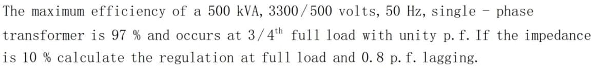 The maximum efficiency of a 500 kVA, 3300/500 volts, 50 Hz, single - phase
transformer is 97 % and occurs at 3/4h full load with unity p. f. If the impedance
is 10 % calculate the regulation at full load and 0. 8 p. f. lagging.
