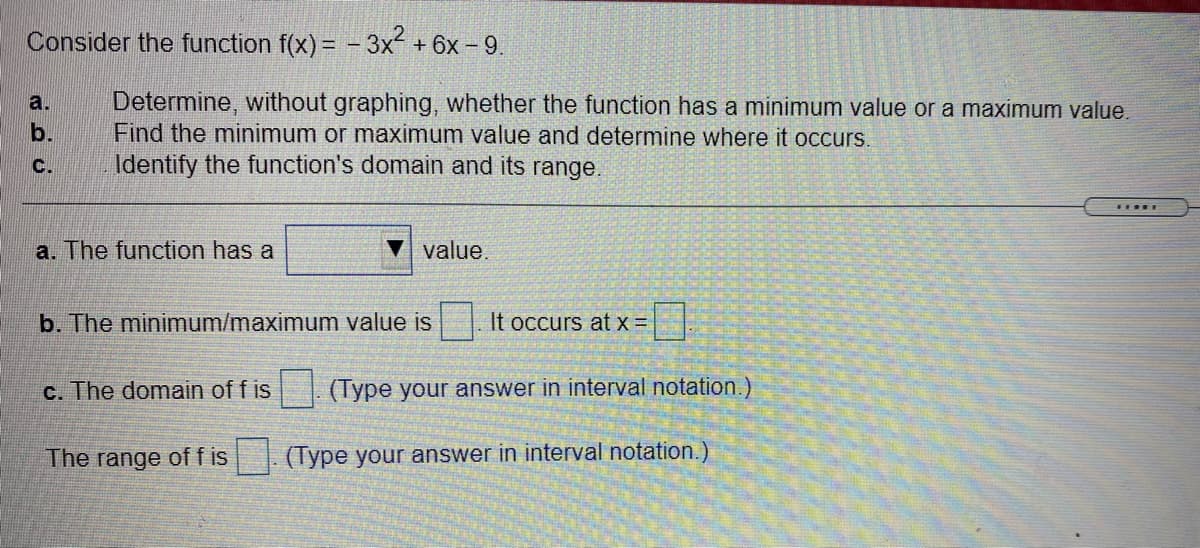 Consider the function f(x) = -3x +6x - 9.
Determine, without graphing, whether the function has a minimum value or a maximum value.
Find the minimum or maximum value and determine where it occurs.
Identify the function's domain and its range.
a.
b.
C.
....
a. The function has a
value.
b. The minimum/maximum value is
It occurs at x =
c. The domain of f is
(Type your answer in interval notation.)
The range of f is
. (Type your answer in interval notation.)
