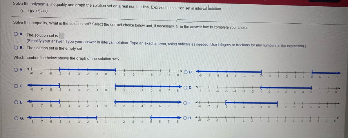 Solve the polynomial inequality and graph the solution set on a real number line. Express the solution set in interval hotation.
(x- 1)(x + 5) s0
Solve the ineguality, What is the solution set? Select the correct choice below and, if necessary, fill in the answer box to complete your choice.
O A. The solution set is
(Simplify your answer. Type your answer in interval notation. Type an exact answer, using radicals as needed, Use integers or fractions for any numbers in the expression.)
O B. The solution set is the empty set.
Which number line below shows the graph of the solution set?
O A. + +
-8 -7
+
POB
-6
-5
-4
-3
-2
-1
1
3
4
5
17
8
-8
-7
-6
-5
-4
-3
-2
-1
1
3
6 7 8
4
Oc.
>O
8.
D. +
-8
+
-8 -7
-6
-5
-4
-3
-2
-1
2
3 4
6 7
-7
-6
-5
-4
-3
-2
-1
2.
3
4.
6.
7.
8.
O F. H
-8
+
-8 -7
-6
-5
-4
-3
-2
-1
1
2
4
5
6
17
8.
-7
-6
-5
-3
7 8
4
5
6.
OG.
+
OH.
-8
-8 -7 -6
-5
-4
-3
-2
-1
1
2
3
4
5 6 7
8
-7
-6
-5
-1
