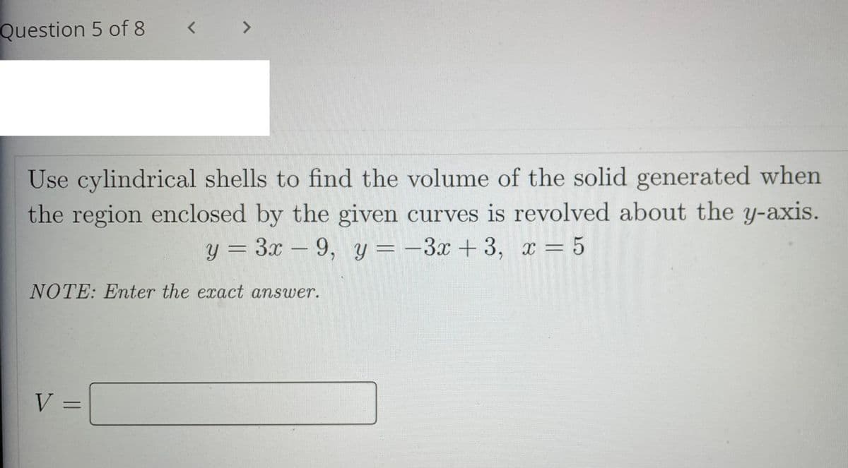 Question 5 of 8
Use cylindrical shells to find the volume of the solid generated when
the region enclosed by the given curves is revolved about the y-axis.
y = 3x – 9, y=-3x+3, x = 5
NOTE: Enter the exact answer.
V =
