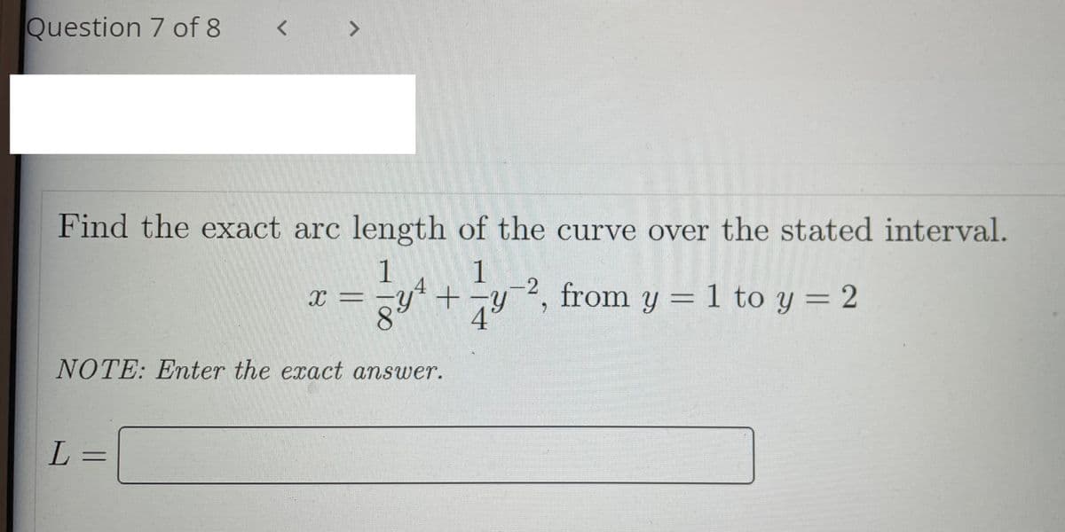 Question 7 of 8
< >
Find the exact arc length of the curve over the stated interval.
1
1
+-y², from y = 1 to y = 2
4°
NOTE: Enter the exact answer.
L =
