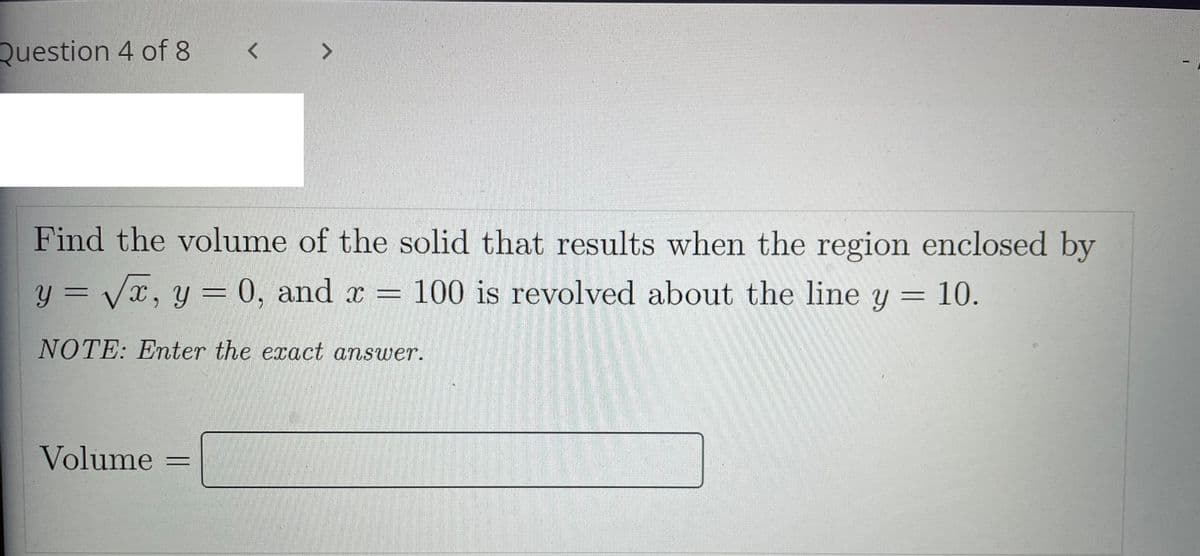 Question 4 of 8
< >
Find the volume of the solid that results when the region enclosed by
y = Vx, y = 0, and x =
100 is revolved about the line y = 10.
NOTE: Enter the exact answer.
Volume
