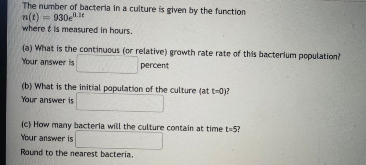 The number of bacteria in a culture is given by the function
n(t) = 930e0.1lt
where t is measured in hours.
(a) What is the continuous (or relative) growth rate rate of this bacterium population?
Your answer is
percent
(b) What is the initial population of the culture (at t=0)?
Your answer is
(c) How many bacteria will the culture contain at time t-5?
Your answer is
Round to the nearest bacteria.
