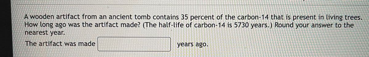 A wooden artifact from an ancient tomb contains 35 percent of the carbon-14 that is present in living trees.
How long ago was the artifact made? (The half-life of carbon-14 is 5730 years.) Round your answer to the
nearest year.
The artifact was made
years ago.
