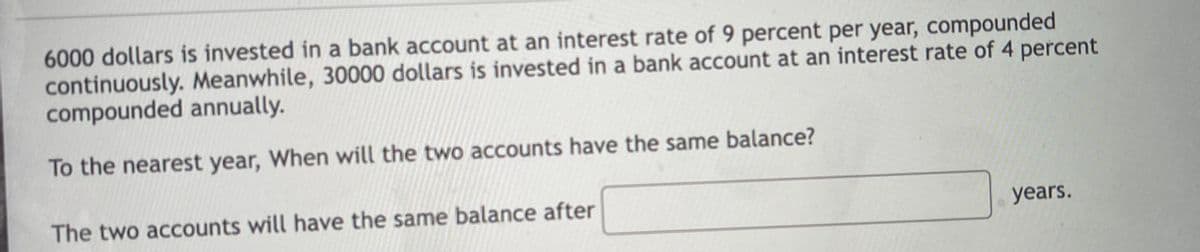 6000 dollars is invested in a bank account at an interest rate of 9 percent per year, compounded
continuously. Meanwhile, 30000 dollars is invested in a bank account at an interest rate of 4 percent
compounded annually.
To the nearest year, When will the two accounts have the same balance?
The two accounts will have the same balance after
years.
