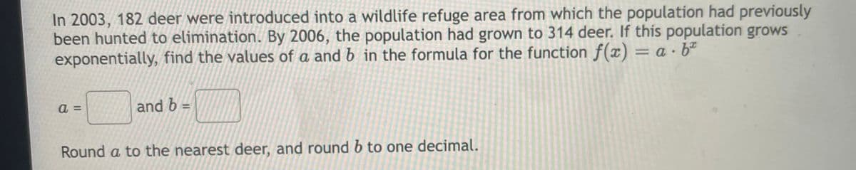 In 2003, 182 deer were introduced into a wildlife refuge area from which the population had previously
been hunted to elimination. By 2006, the population had grown to 314 deer. If this population grows
exponentially, find the values of a and b in the formula for the function f(x) = a · bº
%3D
a =
and b
Round a to the nearest deer, and round b to one decimal.
