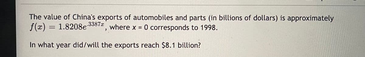 The value of China's exports of automobiles and parts (in billions of dollars) is approximately
f(x) = 1.8208e3812, where x = 0 corresponds to 1998.
.3387x
In what year did/will the exports reach $8.1 billion?
