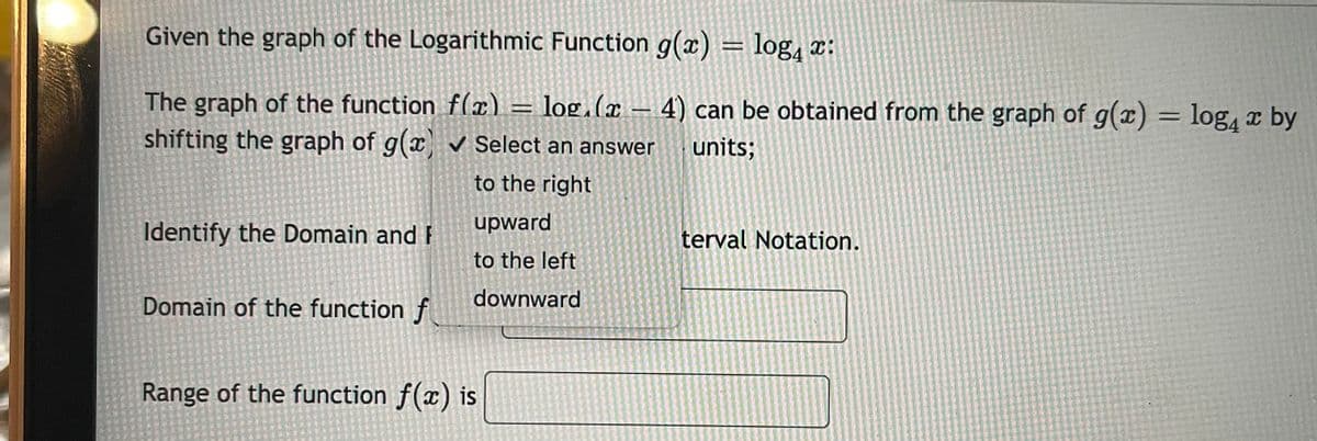 Given the graph of the Logarithmic Function g(x) = log, x:
The graph of the function f(x)
shifting the graph of g(x Select an answer
- log.(r 4) can be obtained from the graph of g(x) = log, x by
|
units;
to the right
upward
Identify the Domain and F
terval Notation.
to the left
Domain of the function f
downward
Range of the function f(x) is
