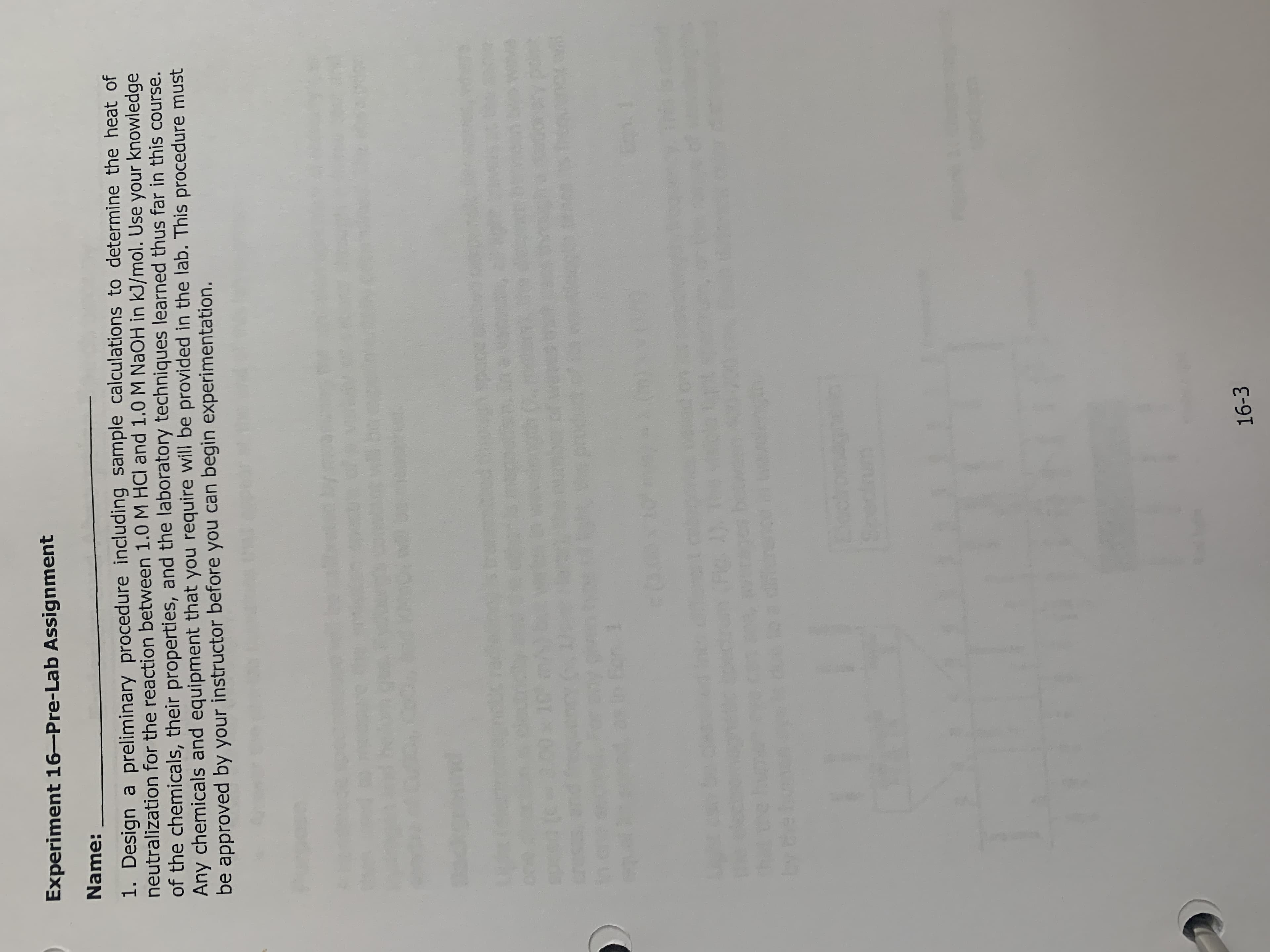 Experiment 16-Pre-Lab Assignment
Name:
1. Design a preliminary procedure including sample calculations to determine the heat of
neutralization for the reaction between 1.0 M HCl and 1.0 M NAOH in kJ/mol. Use your knowledge
of the chemicals, their properties, and the laboratory techniques learned thus far in this course.
Any chemicals and equipment that you require will be provided in the lab. This procedure must
be approved by your instructor before you can begin experimentation.
unpe
16-3
