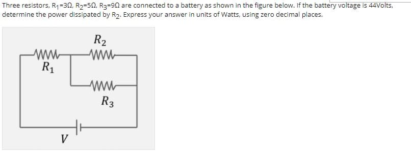 Three resistors, R1=30, R2=50, R3=90 are connected to a battery as shown in the figure below. If the battery voltage is 44Volts,
determine the power dissipated by R2. Express your answer in units of Watts, using zero decimal places.
R2
ww
R1
R3
V
