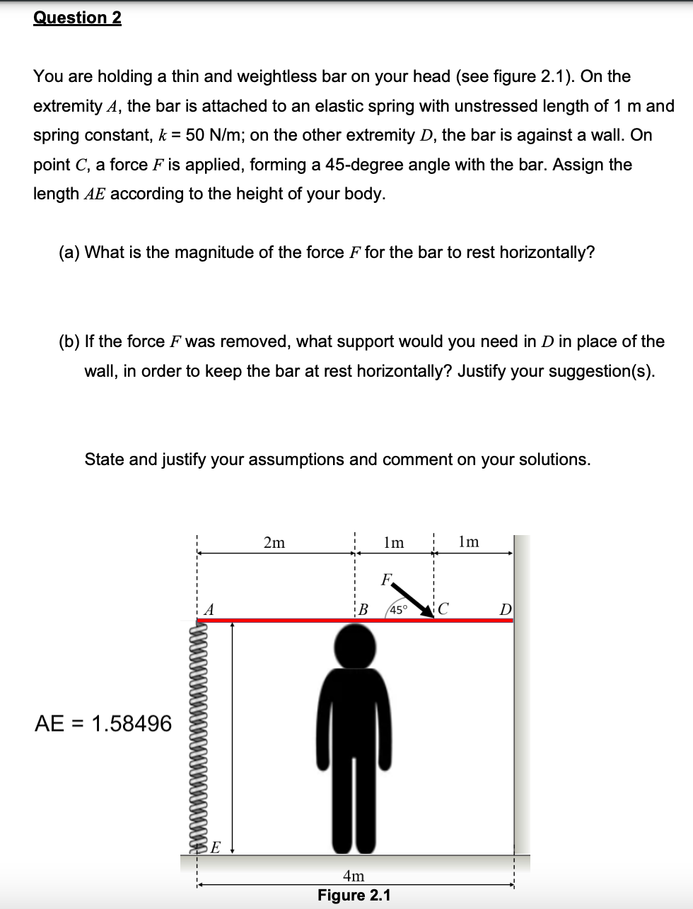 Question 2
You are holding a thin and weightless bar on your head (see figure 2.1). On the
extremity A, the bar is attached to an elastic spring with unstressed length of 1 m and
spring constant, k = 50 N/m; on the other extremity D, the bar is against a wall. On
point C, a force F is applied, forming a 45-degree angle with the bar. Assign the
length AE according to the height of your body.
(a) What is the magnitude of the force F for the bar to rest horizontally?
(b) If the force F was removed, what support would you need in D in place of the
wall, in order to keep the bar at rest horizontally? Justify your suggestion(s).
State and justify your assumptions and comment on your solutions.
2m
1m
1m
AE = 1.58496
SE
F
B 45°
4m
Figure 2.1
C
D