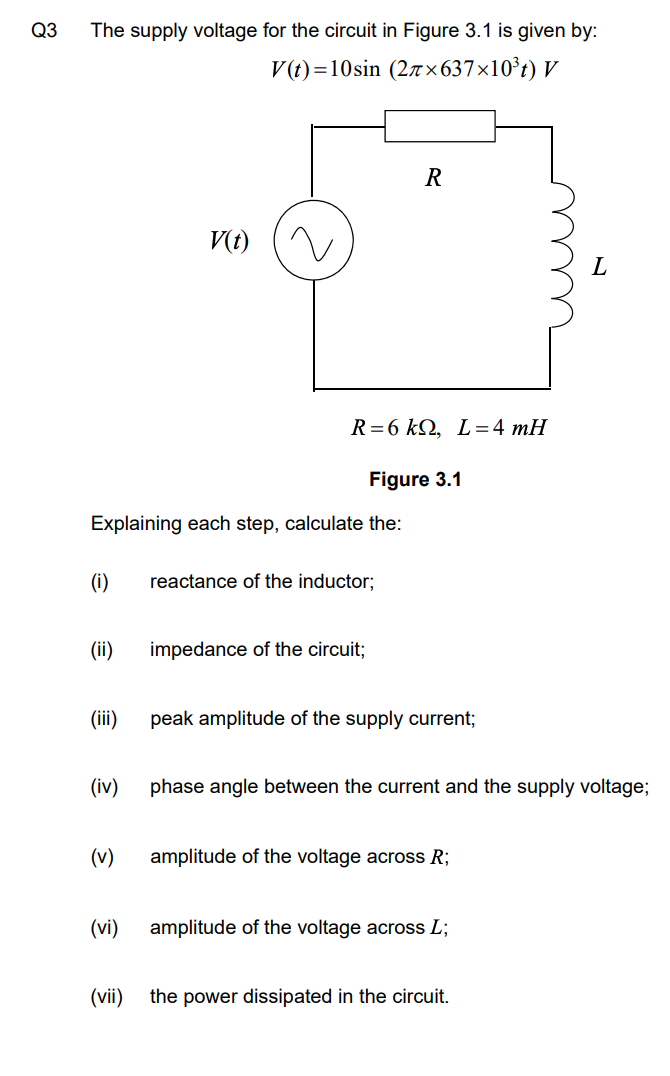 Q3
The supply voltage for the circuit in Figure 3.1 is given by:
V(t)=10sin (27 × 637×10°t) V
R
V(t)
R=6 kQ, L=4 mH
Figure 3.1
Explaining each step, calculate the:
(i)
reactance of the inductor;
(ii)
impedance of the circuit;
(iii)
peak amplitude of the supply current;
(iv)
phase angle between the current and the supply voltage;
(v)
amplitude of the voltage across R;
(vi)
amplitude of the voltage across L;
(vii)
the power dissipated in the circuit.
