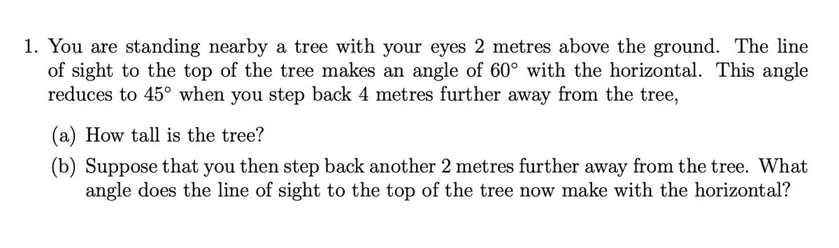 1. You are standing nearby a tree with your eyes 2 metres above the ground. The line
of sight to the top of the tree makes an angle of 60° with the horizontal. This angle
reduces to 45° when you step back 4 metres further away from the tree,
(a) How tall is the tree?
(b) Suppose that you then step back another 2 metres further away from the tree. What
angle does the line of sight to the top of the tree now make with the horizontal?
