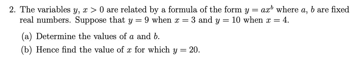 2. The variables y, x > 0 are related by a formula of the form y = ax where a, b are fixed
real numbers. Suppose that y
9 when x = 3 and y = 10 when x = 4.
(a) Determine the values of a and b.
(b) Hence find the value of x for which y = 20.
