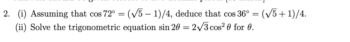 2. (i) Assuming that cos 72° = (V5 – 1)/4, deduce that cos 36° = (vV5+1)/4.
(ii) Solve the trigonometric equation sin 20 = 2/3 cos? 0 for 0.
