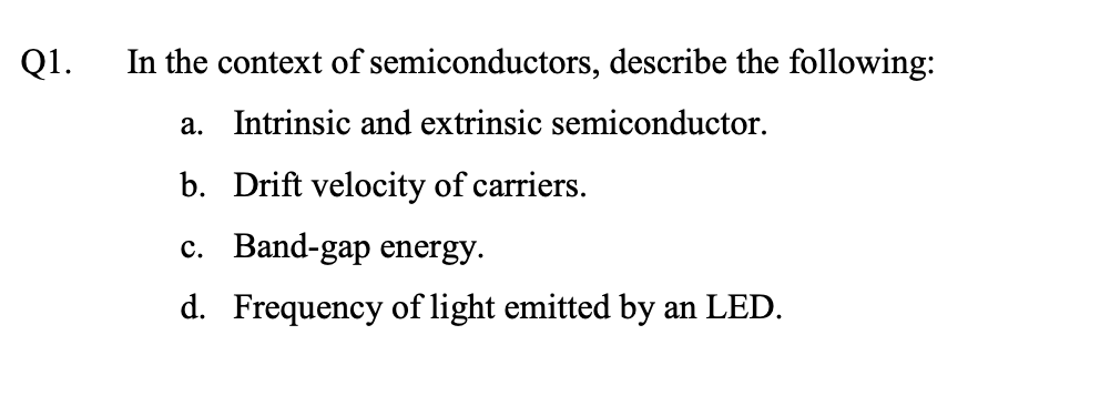 Q1.
In the context of semiconductors, describe the following:
a. Intrinsic and extrinsic semiconductor.
b. Drift velocity of carriers.
c. Band-gap energy.
d. Frequency of light emitted by an LED.
