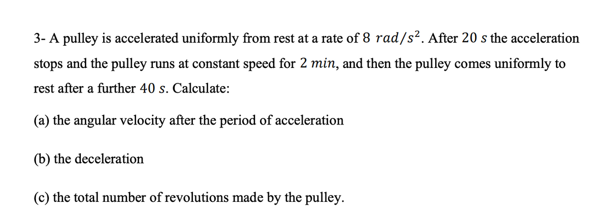 3- A pulley is accelerated uniformly from rest at a rate of 8 rad/s². After 20 s the acceleration
stops and the pulley runs at constant speed for 2 min, and then the pulley comes uniformly to
rest after a further 40 s. Calculate:
(a) the angular velocity after the period of acceleration
(b) the deceleration
(c) the total number of revolutions made by the pulley.
