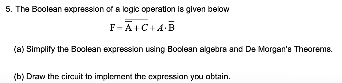 5. The Boolean expression of a logic operation is given below
F= A+C+ A·B
(a) Simplify the Boolean expression using Boolean algebra and De Morgan's Theorems.
(b) Draw the circuit to implement the expression you obtain.
