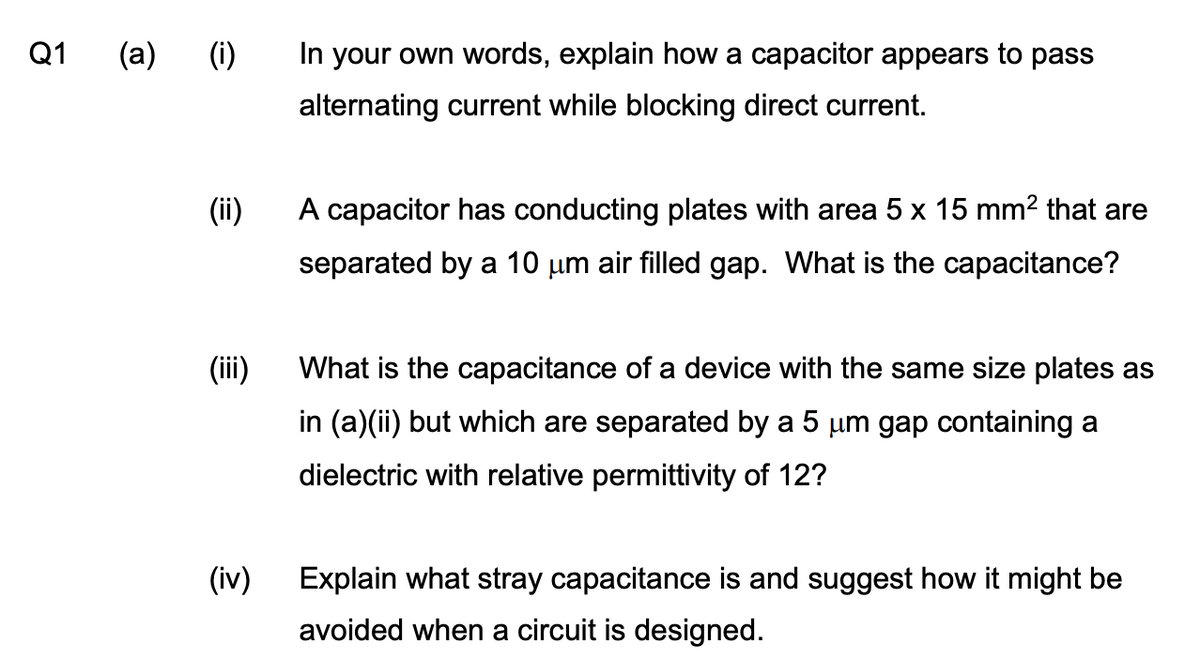 Q1
(a) (i)
(ii)
(iii)
(iv)
In your own words, explain how a capacitor appears to pass
alternating current while blocking direct current.
A capacitor has conducting plates with area 5 x 15 mm² that are
separated by a 10 µm air filled gap. What is the capacitance?
What is the capacitance of a device with the same size plates as
in (a)(ii) but which are separated by a 5 µm gap containing a
dielectric with relative permittivity of 12?
Explain what stray capacitance is and suggest how it might be
avoided when a circuit is designed.