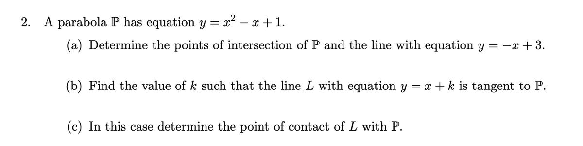 2.
A parabola P has equation y = x² – x + 1.
-
(a) Determine the points of intersection of P and the line with equation y = -x + 3.
(b) Find the value of k such that the line L with equation y = x + k is tangent to P.
(c) In this case determine the point of contact of L with P.
