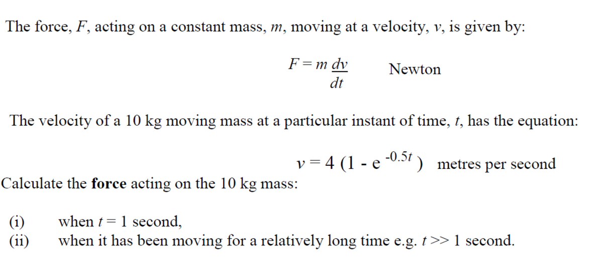 The force, F, acting on a constant mass, m, moving at a velocity, v, is given by:
F= m dv
dt
Newton
The velocity of a 10 kg moving mass at a particular instant of time, t, has the equation:
v = 4 (1 - e
-0.5t )
metres
per second
Calculate the force acting on the 10 kg mass:
when t = 1 second,
(i)
(ii)
when it has been moving for a relatively long time e.g. t>> 1 second.
