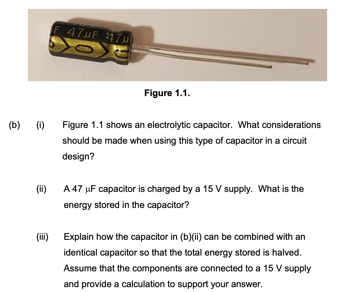 (b) (i)
(ii)
(iii)
F 47MF 474
Figure 1.1.
Figure 1.1 shows an electrolytic capacitor. What considerations
should be made when using this type of capacitor in a circuit
design?
A 47 μF capacitor is charged by a 15 V supply. What is the
energy stored in the capacitor?
Explain how the capacitor in (b)(ii) can be combined with an
identical capacitor so that the total energy stored is halved.
Assume that the components are connected to a 15 V supply
and provide a calculation to support your answer.