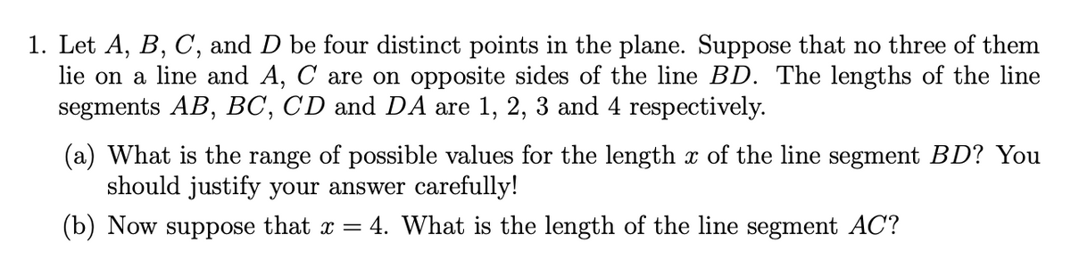 1. Let A, B, C, and D be four distinct points in the plane. Suppose that no three of them
lie on a line and A, C are on opposite sides of the line BD. The lengths of the line
segments AB, BC, CD and DA are 1, 2, 3 and 4 respectively.
(a) What is the range of possible values for the length x of the line segment BD? You
should justify your answer carefully!
(b) Now suppose that x = 4. What is the length of the line segment AC?
