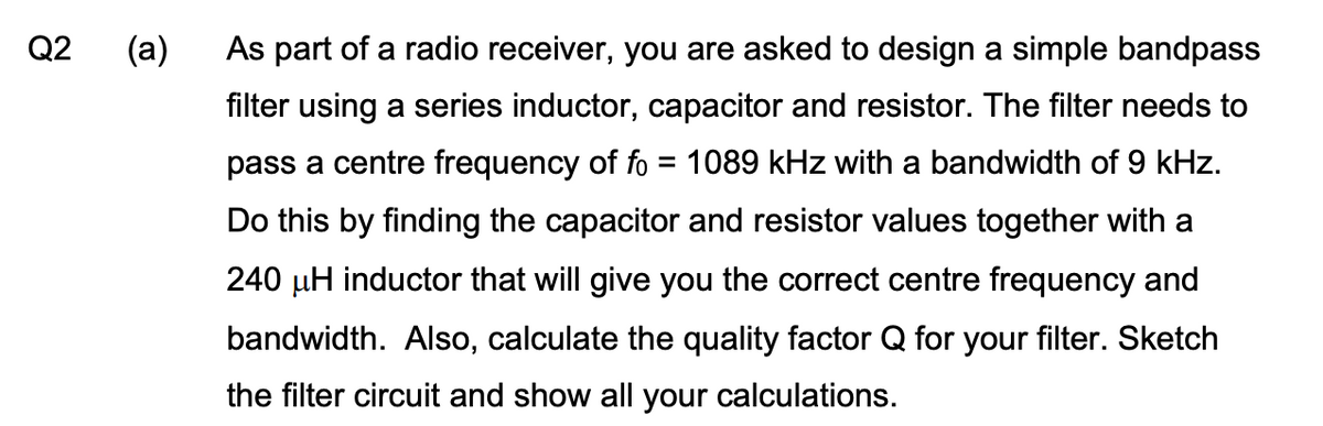 Q2
(a)
As part of a radio receiver, you are asked to design a simple bandpass
filter using a series inductor, capacitor and resistor. The filter needs to
pass a centre frequency of fo = 1089 kHz with a bandwidth of 9 kHz.
Do this by finding the capacitor and resistor values together with a
240 µH inductor that will give you the correct centre frequency and
bandwidth. Also, calculate the quality factor Q for your filter. Sketch
the filter circuit and show all your calculations.