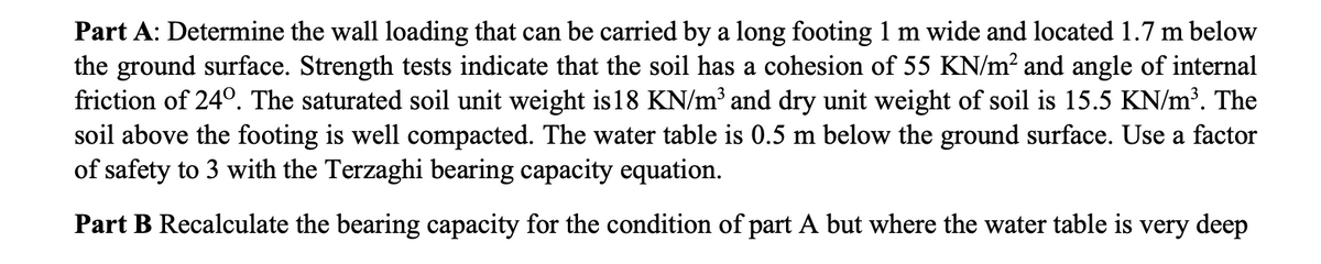 Part A: Determine the wall loading that can be carried by a long footing 1 m wide and located 1.7 m below
the ground surface. Strength tests indicate that the soil has a cohesion of 55 KN/m? and angle of internal
friction of 24°. The saturated soil unit weight is18 KN/m³ and dry unit weight of soil is 15.5 KN/m³. The
soil above the footing is well compacted. The water table is 0.5 m below the ground surface. Use a factor
of safety to 3 with the Terzaghi bearing capacity equation.
Part B Recalculate the bearing capacity for the condition of part A but where the water table is very deep
